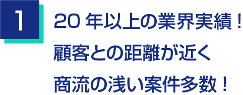 1.20年以上の業界実績!顧客との距離が近く商流の浅い案件多数!