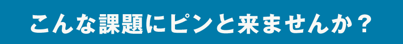 こんな課題にピンと来ませんか？