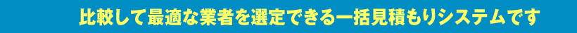 比較して最適な業者を選定できる一括見積もりシステムです