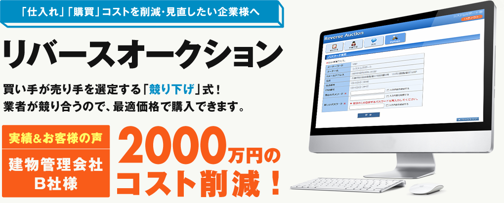 「仕入れ」「購買」コストを削減・見直したい企業様へ リバースオークション 買い手が売り手を選定する「競り下げ」式！業者が競り合うので、最適価格で購入できます。 実績&お客様の声 建物管理会社B社様 2000 万円の コスト削減！