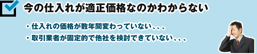 今の仕入れが適正価格なのかわからない ・仕入れの価格が数年間変わっていない、、、 ・取引業者が固定的で他社を検討できていない、、、