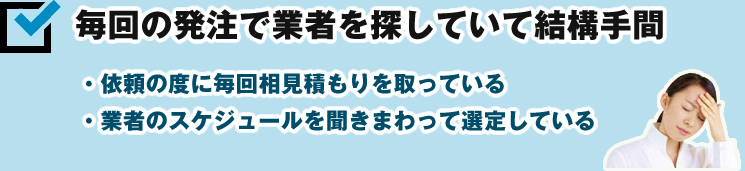 毎回の発注で業者を探していて結構手間 ・依頼の度に毎回相見積もりを取っている ・業者のスケジュールを聞きまわって選定している